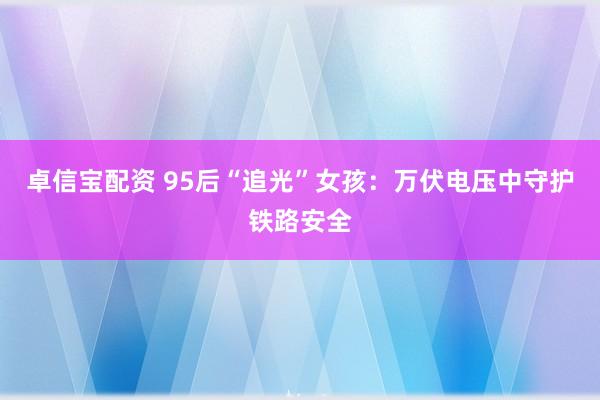 卓信宝配资 95后“追光”女孩：万伏电压中守护铁路安全