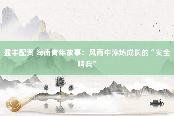 盈丰配资 海南青年故事：风雨中淬炼成长的“安全哨兵”