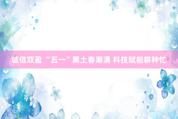 诚信双盈 “五一”黑土春潮涌 科技赋能耕种忙