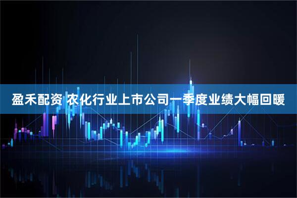 盈禾配资 农化行业上市公司一季度业绩大幅回暖