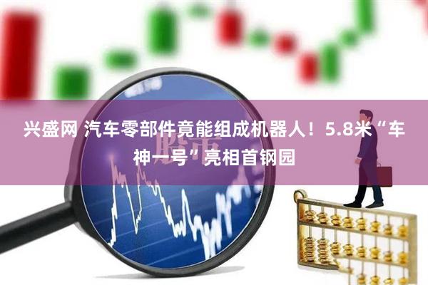 兴盛网 汽车零部件竟能组成机器人！5.8米“车神一号”亮相首钢园