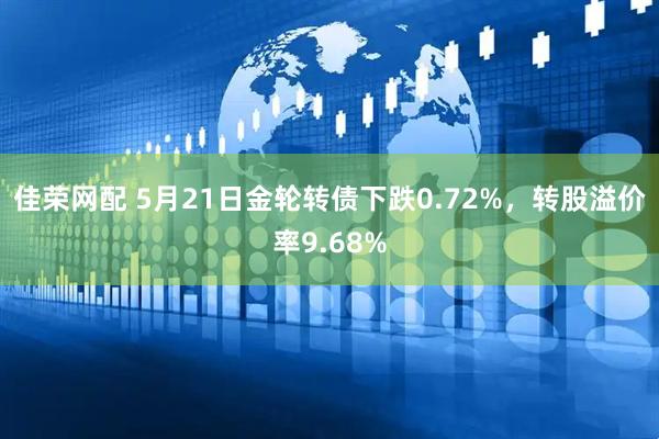 佳荣网配 5月21日金轮转债下跌0.72%，转股溢价率9.68%