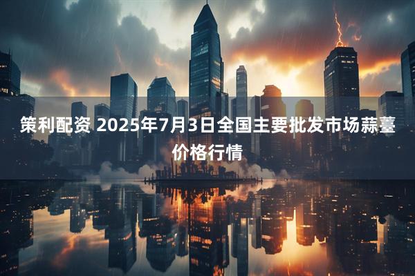 策利配资 2025年7月3日全国主要批发市场蒜薹价格行情