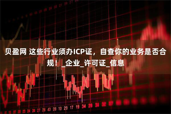 贝盈网 这些行业须办ICP证，自查你的业务是否合规！_企业_许可证_信息