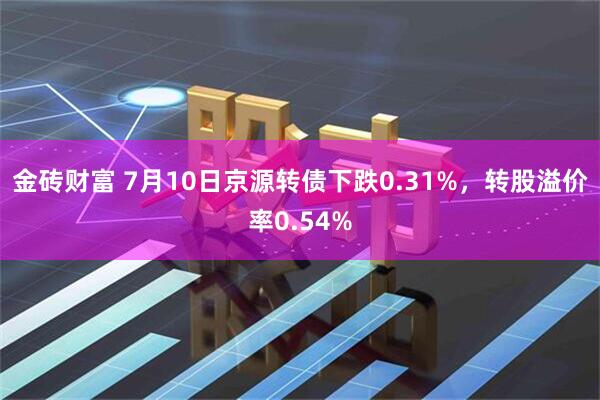 金砖财富 7月10日京源转债下跌0.31%，转股溢价率0.54%