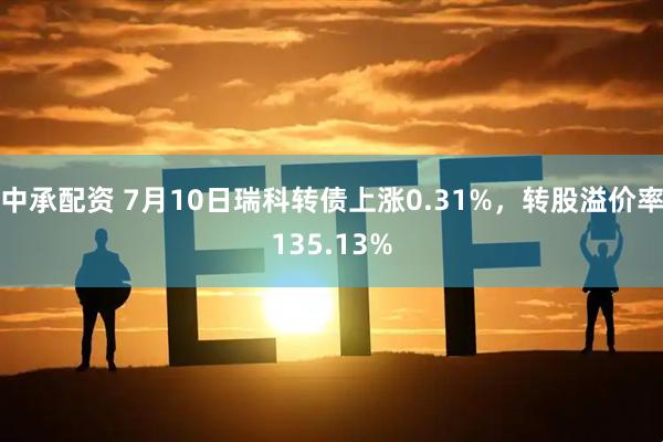 中承配资 7月10日瑞科转债上涨0.31%，转股溢价率135.13%
