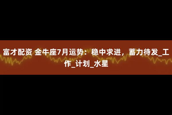 富才配资 金牛座7月运势：稳中求进，蓄力待发_工作_计划_水星