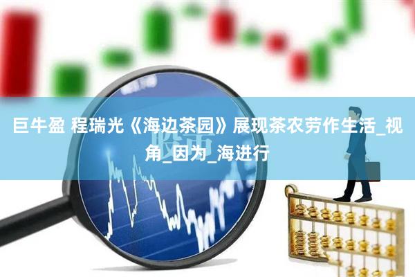 巨牛盈 程瑞光《海边茶园》展现茶农劳作生活_视角_因为_海进行