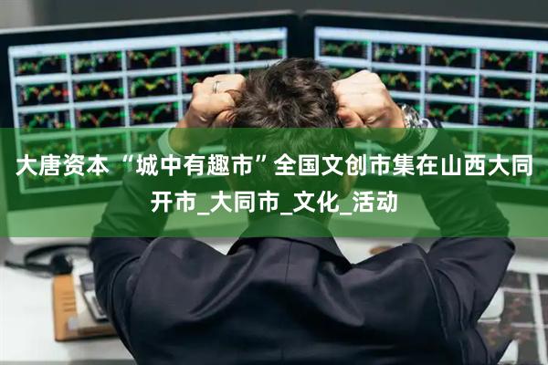 大唐资本 “城中有趣市”全国文创市集在山西大同开市_大同市_文化_活动