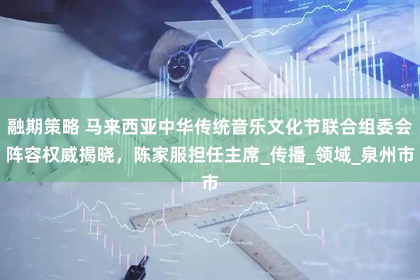 融期策略 马来西亚中华传统音乐文化节联合组委会阵容权威揭晓，陈家服担任主席_传播_领域_泉州市