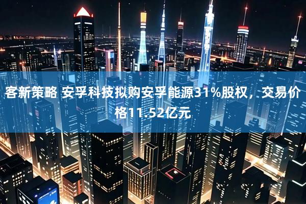 客新策略 安孚科技拟购安孚能源31%股权，交易价格11.52亿元