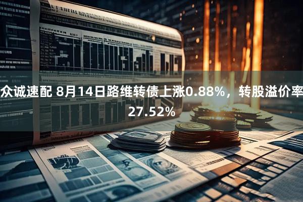 众诚速配 8月14日路维转债上涨0.88%，转股溢价率27.52%