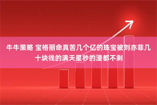 牛牛策略 宝格丽命真苦几个亿的珠宝被刘亦菲几十块钱的满天星秒的渣都不剩