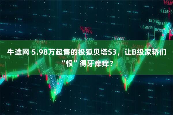 牛途网 5.98万起售的极狐贝塔S3，让B级家轿们“恨”得牙痒痒？